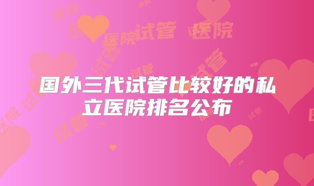 国外三代试管比较好的私立医院排名公布