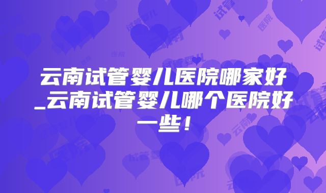 云南试管婴儿医院哪家好_云南试管婴儿哪个医院好一些！