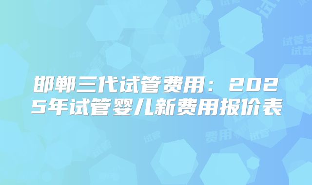 邯郸三代试管费用:2025年试管婴儿新费用报价表