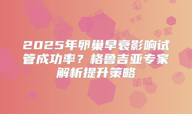 2025年卵巢早衰影响试管成功率？格鲁吉亚专家解析提升策略