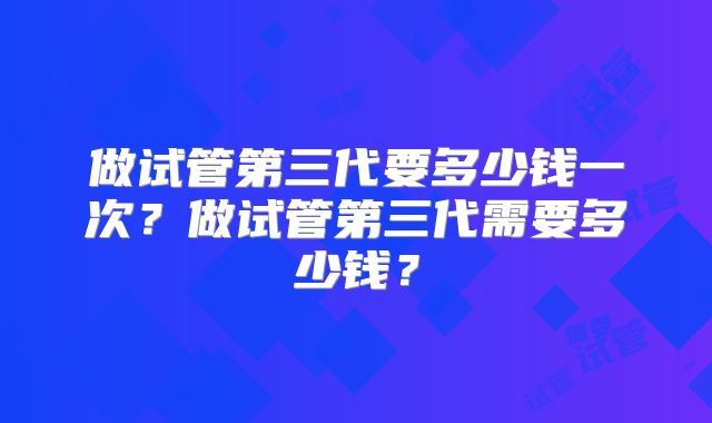 做试管第三代要多少钱一次？做试管第三代需要多少钱？