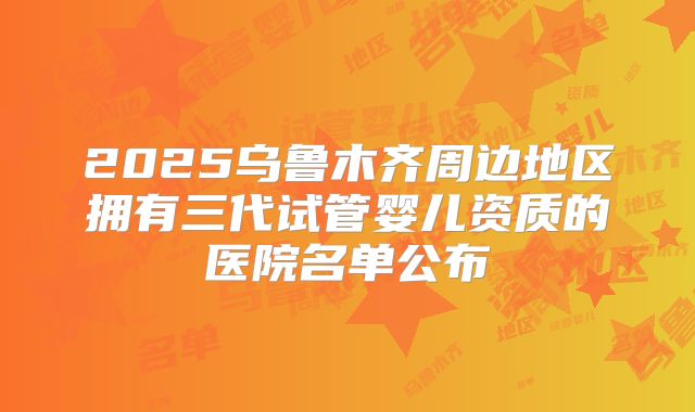 2025乌鲁木齐周边地区拥有三代试管婴儿资质的医院名单公布
