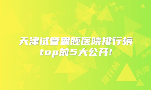 天津试管囊胚医院排行榜top前5大公开!