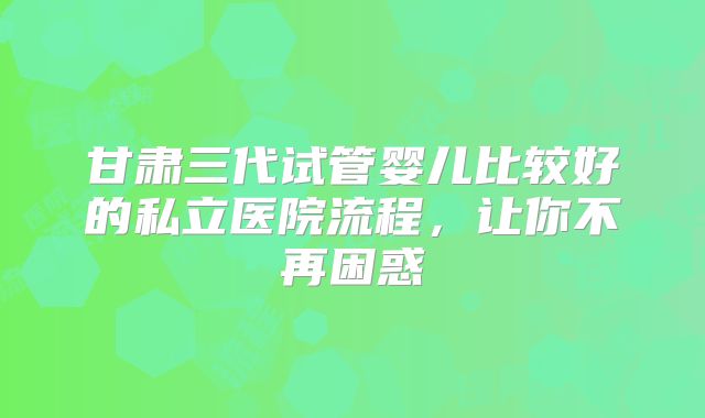 甘肃三代试管婴儿比较好的私立医院流程，让你不再困惑