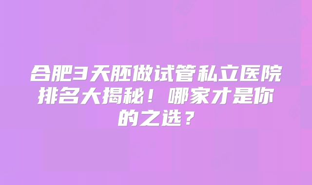 合肥3天胚做试管私立医院排名大揭秘!哪家才是你的之选?