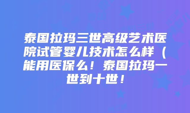 泰国拉玛三世高级艺术医院试管婴儿技术怎么样（能用医保么！泰国拉玛一世到十世！
