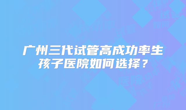 广州三代试管高成功率生孩子医院如何选择?