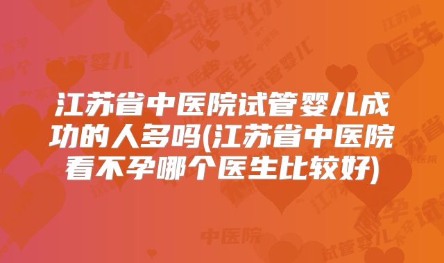 江苏省中医院试管婴儿成功的人多吗(江苏省中医院看不孕哪个医生比较好)