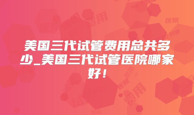 美国三代试管费用总共多少_美国三代试管医院哪家好!