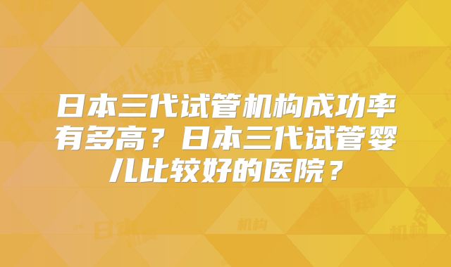 日本三代试管机构成功率有多高？日本三代试管婴儿比较好的医院？
