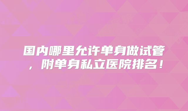 国内哪里允许单身做试管,附单身私立医院排名!