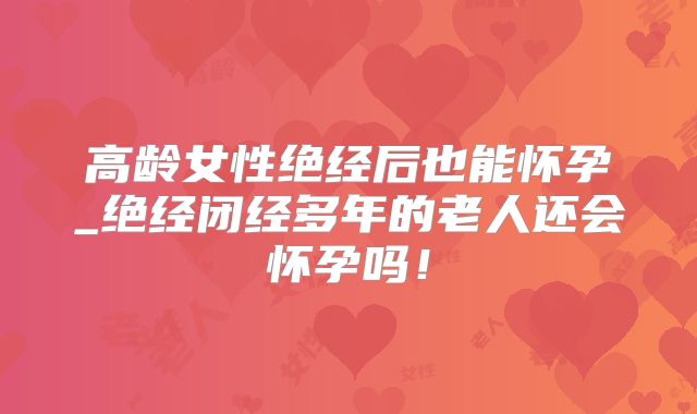 高龄女性绝经后也能怀孕_绝经闭经多年的老人还会怀孕吗！