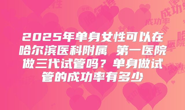 2025年单身女性可以在哈尔滨医科附属 第一医院做三代试管吗?单身做试管的成功率有多少