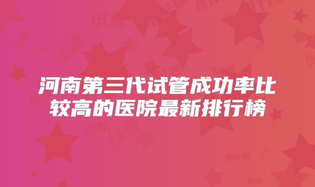 河南第三代试管成功率比较高的医院最新排行榜