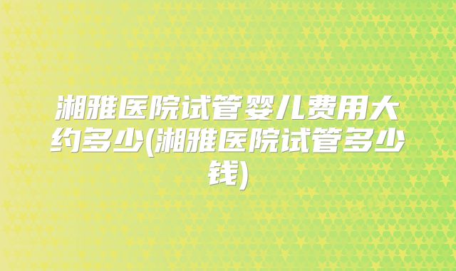 湘雅医院试管婴儿费用大约多少(湘雅医院试管多少钱)