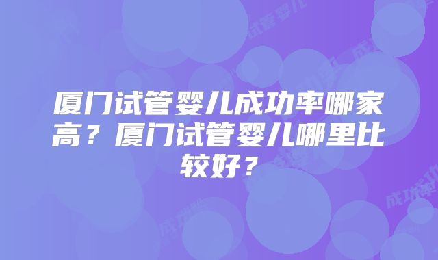 厦门试管婴儿成功率哪家高？厦门试管婴儿哪里比较好？