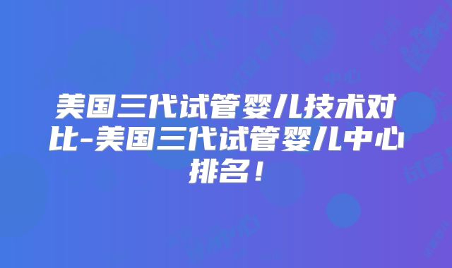 美国三代试管婴儿技术对比-美国三代试管婴儿中心排名！