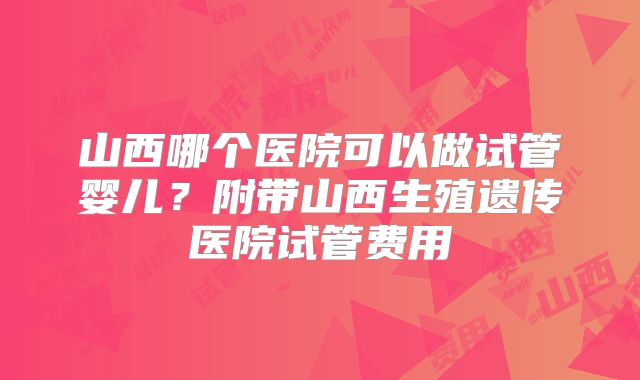 山西哪个医院可以做试管婴儿？附带山西生殖遗传医院试管费用