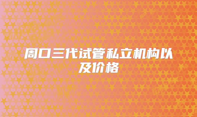 周口三代试管私立机构以及价格