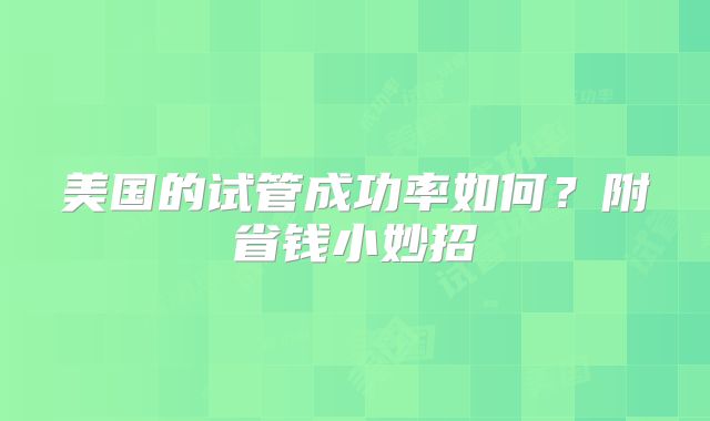 美国的试管成功率如何？附省钱小妙招