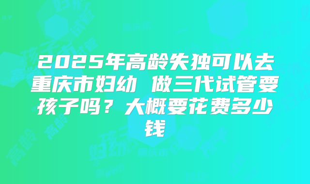 2025年高龄失独可以去重庆市妇幼 做三代试管要孩子吗?大概要花费多少钱