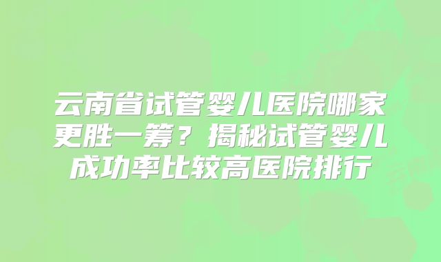 云南省试管婴儿医院哪家更胜一筹？揭秘试管婴儿成功率比较高医院排行