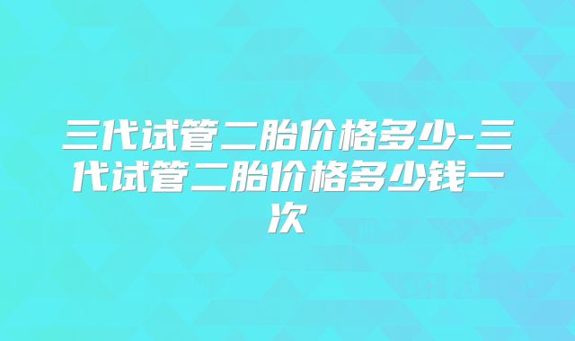 三代试管二胎价格多少-三代试管二胎价格多少钱一次