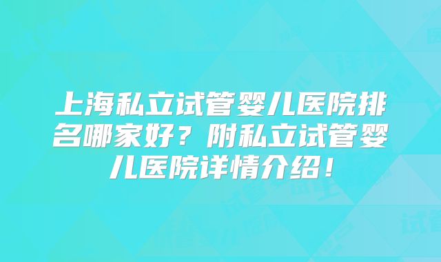 上海私立试管婴儿医院排名哪家好？附私立试管婴儿医院详情介绍！