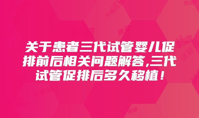 关于患者三代试管婴儿促排前后相关问题解答,三代试管促排后多久移植!