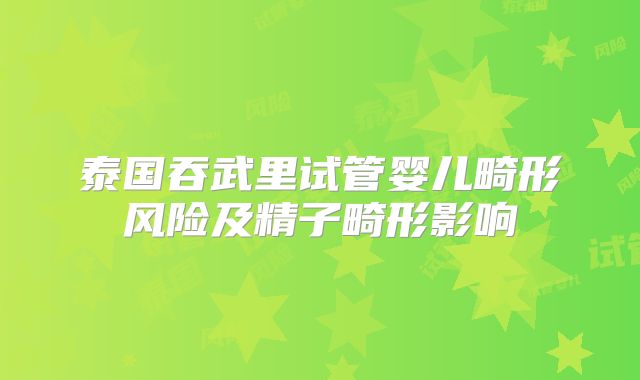 泰国吞武里试管婴儿畸形风险及精子畸形影响