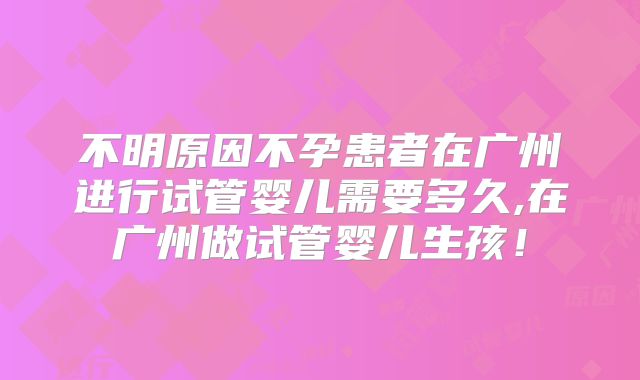 不明原因不孕患者在广州进行试管婴儿需要多久,在广州做试管婴儿生孩！
