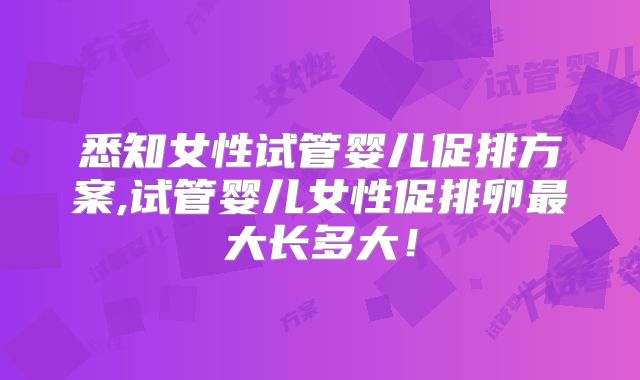 悉知女性试管婴儿促排方案,试管婴儿女性促排卵最大长多大!