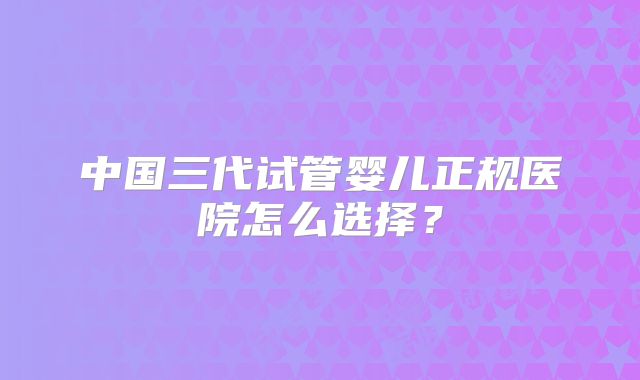 中国三代试管婴儿正规医院怎么选择？