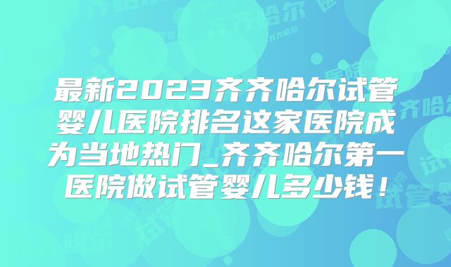 最新2023齐齐哈尔试管婴儿医院排名这家医院成为当地热门_齐齐哈尔第一医院做试管婴儿多少钱！