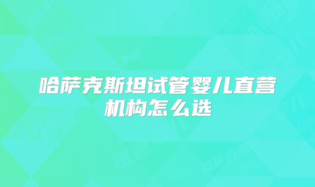 哈萨克斯坦试管婴儿直营机构怎么选