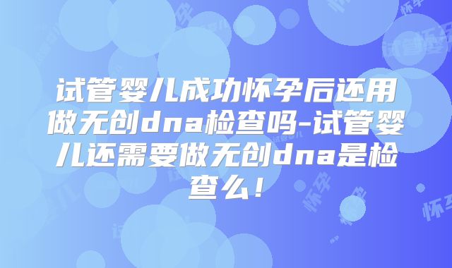 试管婴儿成功怀孕后还用做无创dna检查吗-试管婴儿还需要做无创dna是检查么!