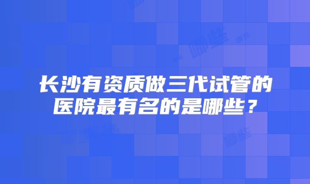长沙有资质做三代试管的医院最有名的是哪些？