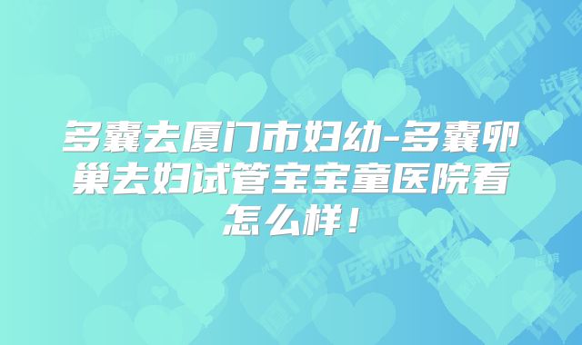 多囊去厦门市妇幼-多囊卵巢去妇试管宝宝童医院看怎么样！