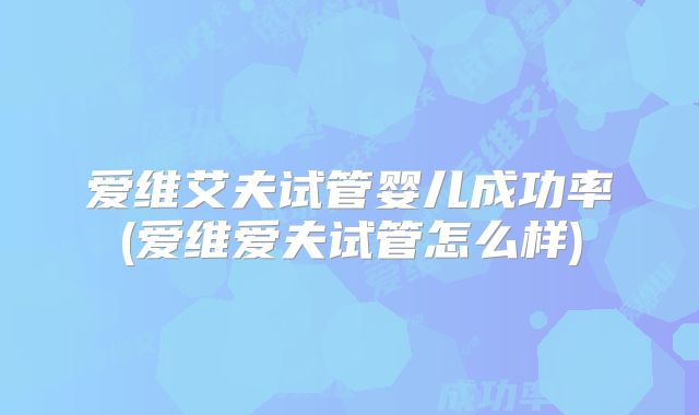 爱维艾夫试管婴儿成功率(爱维爱夫试管怎么样)