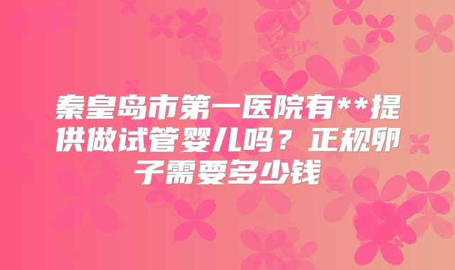 秦皇岛市第一医院有**提供做试管婴儿吗?正规卵子需要多少钱