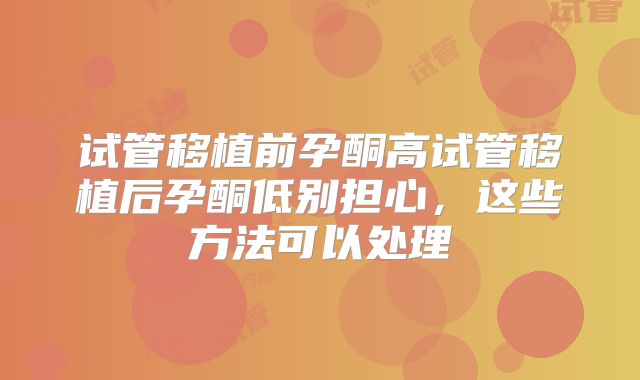 试管移植前孕酮高试管移植后孕酮低别担心,这些方法可以处理