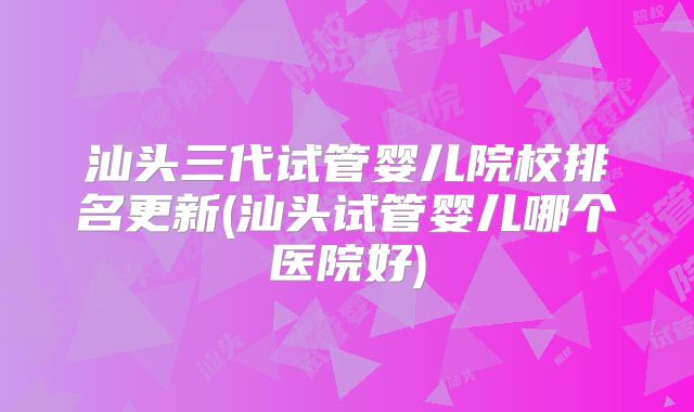 汕头三代试管婴儿院校排名更新(汕头试管婴儿哪个医院好)