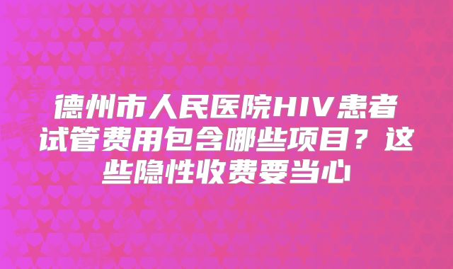 德州市人民医院HIV患者试管费用包含哪些项目？这些隐性收费要当心