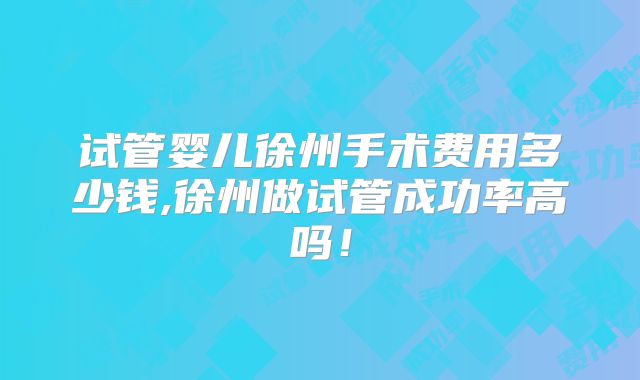 试管婴儿徐州手术费用多少钱,徐州做试管成功率高吗！