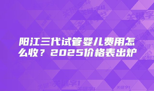 阳江三代试管婴儿费用怎么收？2025价格表出炉