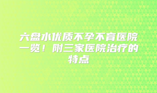 六盘水优质不孕不育医院一览！附三家医院治疗的特点