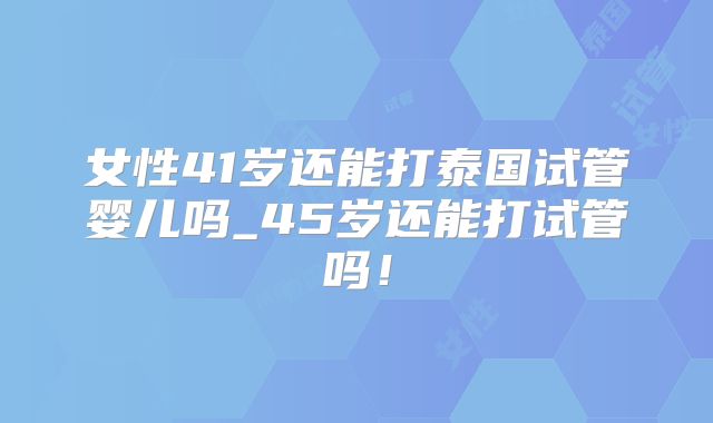 女性41岁还能打泰国试管婴儿吗_45岁还能打试管吗!