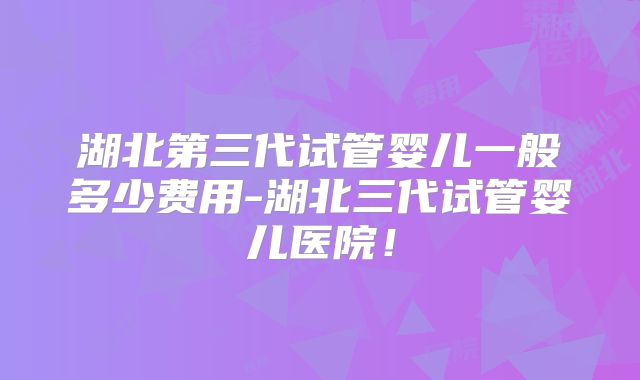 湖北第三代试管婴儿一般多少费用-湖北三代试管婴儿医院！