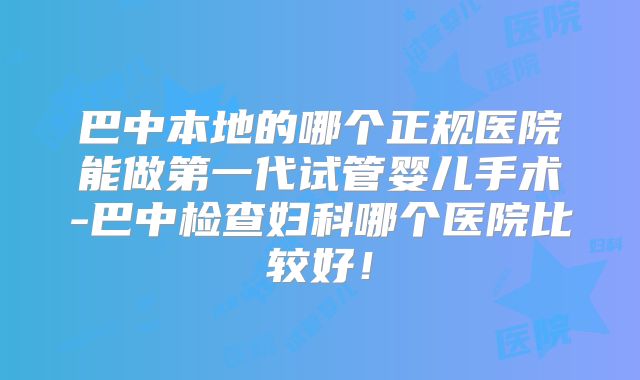 巴中本地的哪个正规医院能做第一代试管婴儿手术-巴中检查妇科哪个医院比较好!