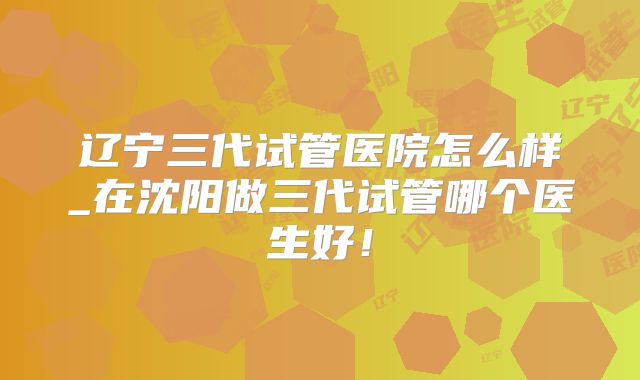 辽宁三代试管医院怎么样_在沈阳做三代试管哪个医生好！
